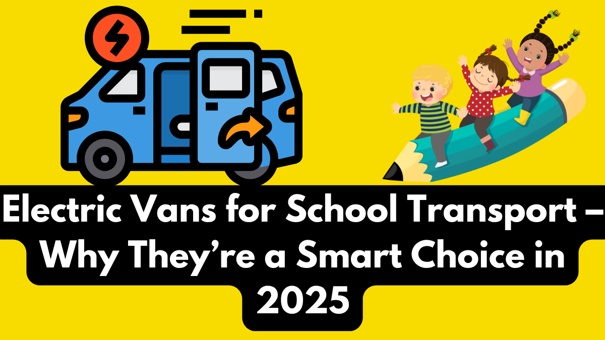Electric Vans for School Transport – Why They’re a Smart Choice in 2025